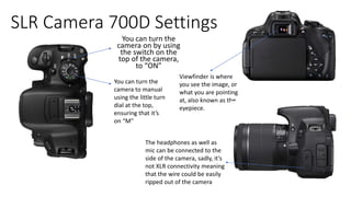 SLR Camera 700D Settings
You can turn the
camera on by using
the switch on the
top of the camera,
to “ON”
You can turn the
camera to manual
using the little turn
dial at the top,
ensuring that it’s
on “M”
Viewfinder is where
you see the image, or
what you are pointing
at, also known as the
eyepiece.
The headphones as well as
mic can be connected to the
side of the camera, sadly, it’s
not XLR connectivity meaning
that the wire could be easily
ripped out of the camera
 