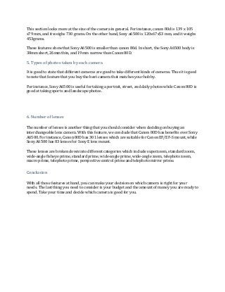 This section looks more at the size of the camera in general. For instance, canon 80d is 139 x 105
x79 mm, and it weighs 730 grams. On the other hand, Sony a6500 is 120x67x53 mm, and it weighs
453grams.
These features show that Sony A6500 is smaller than canon 80d. In short, the Sony A6500 body is
38mm short, 26mm thin, and 19mm narrow than Canon 80D.
5. Types of photos taken by each camera
It is good to state that different cameras are good to take different kinds of cameras. Thus it is good
to note that feature that you buy the best camera that matches your hobby.
For instance, Sony A6500 is useful for taking a portrait, street, and daily photos while Canon 80D is
good at taking sports and landscape photos.
6. Number of lenses
The number of lenses is another thing that you should consider when deciding on buying an
interchangeable lens camera. With this feature, we conclude that Canon 80D has benefits over Sony
A6500. For instance, Canon 80D has 301 lenses which are suitable for Canon EF/EF-S mount, while
Sony A6500 has 83 lenses for Sony E lens mount.
These lenses are broken down into different categories which include superzoom, standard zoom,
wide-angle fisheye prime, standard prime, wide-angle prime, wide-angle zoom, telephoto zoom,
macro prime, telephoto prime, perspective control prime and telephoto mirror prime.
Conclusion
With all those features at hand, you can make your decision on which camera is right for your
needs. The last thing you need to consider is your budget and the amount of money you are ready to
spend. Take your time and decide which camera is good for you.
 