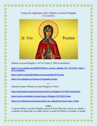 Canon de rugăciune către Sfânta cuvioasă Pelaghia
(8 octombrie)
Sfintele cuvioase Pelaghia († 457) şi Taisia († 340) (8 octombrie):
https://www.academia.edu/44385109/Sfintele_cuvioase_Pelaghia_457_%C5%9Fi_Taisia_3
40_8_octombrie_
https://archive.org/details/sfintele-cuvioase-pelaghia-457-si-taisia
https://www.slideshare.net/steaemy1/sf-pelaghia-si-taisia
***
Materiale despre Sfintele cuvioase Pelaghia şi Taisia:
https://independent.academia.edu/emystea/Sf-cuv-Pelaghia-%C5%9Fi-Taisia-(8-oct)
https://archive.org/details/@steaemy?query=Pelaghia+%C5%9Fi+Taisia
https://www.slideshare.net/steaemy1/search_my_uploads?type=&new=&q=+Taisia
&&&
Troparul Sfintei cuvioase Pelaghia, glasul al 8-lea: Întru tine, maică, cu osârdie s-
a mântuit cel după chip; că, luând crucea, ai urmat lui Hristos şi lucrând, ai învăţat
 