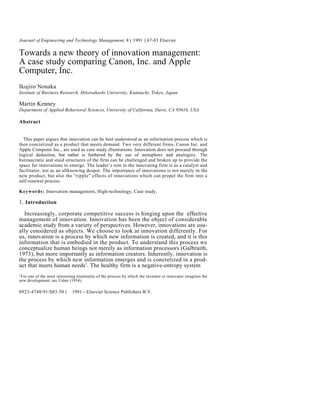 Journal of Engineering and Technology Management, 8 ( 1991 ) 67-83 Elsevier

Towards a new theory of innovation management:
A case study comparing Canon, Inc. and Apple
Computer, Inc.
Ikujiro Nonaka
Institute of Business Research, Hitotsuhashi University, Kunitachi, Tokyo, Japan

Martin Kenney
Department of Applied Behavioral Sciences, University of California, Davis, CA 95616, USA

Abstract


  This paper argues that innovation can be best understood as an information process which is
then concretized as a product that meets demand. Two very different firms, Canon Inc. and
Apple Computer Inc., are used as case study illustrations. Innovation does not proceed through
logical deduction, but rather is furthered by the use of metaphors and analogies. The
bureaucratic and staid structures of the firm can be challenged and broken up to provide the
space for innovations to emerge. The leader’s role in the innovating firm is as a catalyst and
facilitator, not as an allknowing despot. The importance of innovations is not merely in the
new product, but also the “ripple” effects of innovations which can propel the firm into a
self-renewal process.

Keywords: Innovation management, High-technology, Case study.

1. Introduction

  Increasingly, corporate competitive success is hinging upon the effective
management of innovation. Innovation has been the object of considerable
academic study from a variety of perspectives. However, innovations are usu-
ally considered as objects. We choose to look at innovation differently. For
us, innovation is a process by which new information is created, and it is this
information that is embodied in the product. To understand this process we
conceptualize human beings not merely as information processors (Galbraith,
1973), but more importantly as information creators. Inherently, innovation is
the process by which new information emerges and is concretized in a prod-
uct that meets human needs1. The healthy firm is a negative-entropy system
1
 For one of the most interesting treatments of the process by which the inventor or innovator imagines the
new development, see Usher (1954).

0923-4748/91/$03.50 (© 1991—Elsevier Science Publishers B.V.
 