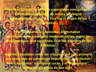 Pasado el tiempo, se sintió la urgencia de consignar por escrito las enseñanzas de Jesús y los rasgos sobresalientes de su vida. Este fue el origen de los Evangelios. Por otra parte, los Apóstoles alimentaban espiritualmente a sus fieles mediante cartas, según los problemas que iban surgiendo. Este fue el origen de las Epístolas. Además circulaban entre los cristianos del siglo primero dos obras más de personajes importantes: "Los Hechos de los Apóstoles" escrita por Lucas, y el "Apocalipsis", salido de la escuela de San Juan.