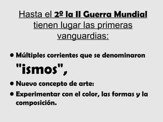 Hasta el 2º la II Guerra Mundial
     tienen lugar las primeras
            vanguardias:

• Múltiples corrientes que se denominaron

 "ismos",
• Nuevo concepto de arte:
• Experimentar con el color, las formas y la
  composición.
 