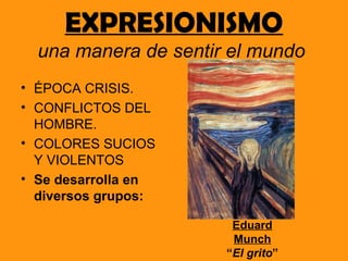 EXPRESIONISMO
  una manera de sentir el mundo
• ÉPOCA CRISIS.
• CONFLICTOS DEL
  HOMBRE.
• COLORES SUCIOS
  Y VIOLENTOS
• Se desarrolla en
  diversos grupos:

                       Eduard
                       Munch
                      “El grito”
 