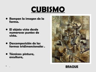 CUBISMO
• Rompen la imagen de la
  forma.

• El objeto visto desde
  numerosos puntos de
  vista.

• Descomposición de las
  formas tridimensionales .

• Técnicas: pintura,
  escultura,

•   .                         BRAQUE
 