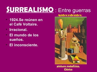 SURREALISMO : Entre guerras
                      Antecedentes:
• 1924.Se reúnen en
  el Café Voltaire.
• Irracional.
• El mundo de los
  sueños.
• El inconsciente.




                      pintura metafísica.
                            Chirico
 