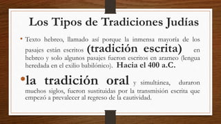 Los Tipos de Tradiciones Judías
• Texto hebreo, llamado así porque la inmensa mayoría de los
pasajes están escritos (tradición escrita) en
hebreo y solo algunos pasajes fueron escritos en arameo (lengua
heredada en el exilio babilónico). Hacia el 400 a.C.
•la tradición oral y simultánea, duraron
muchos siglos, fueron sustituidas por la transmisión escrita que
empezó a prevalecer al regreso de la cautividad.
 