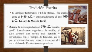 Tradición Escrita
• El Antiguo Testamento o Biblia Hebrea, fue escrita
entre el 1440 a.C. y aproximadamente el año 400
a.C. La Ley de Moisés Toráh
.
• Durante la monarquía hacia el 970-.C. cuando
quedó formalmente organizada la nación, el
culto asumió una forma más definida y
estructurada con el Templo de Jerusalén, en el
que se encontraba una primera redacción del
texto bíblico del Pentateuco muy primitivo
 