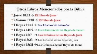 Otros Libros Mencionados por la Biblia
•
• Josué 10:13  El Libro de Jaser
• 2 Samuel 1:18  El Libro de Jaser.
• 1 Reyes 11:41  Los Hechos de Salomón
• 1 Reyes 14:19  Las Historias de los Reyes de Israel.
• 1 Reyes 15:7  Las Crónicas de los Reyes de Judá
• 1 Reyes15:23  Las Crónicas de los Reyes de Judá
• 1 Reyes 15:31 Las Crónicas de los Reyes de Israel
 