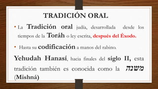 TRADICIÓN ORAL
• La Tradición oral judía, desarrollada desde los
tiempos de la Toráh o ley escrita, después del Éxodo.
• Hasta su codificación a manos del rabino.
Yehudah Hanasí, hacia finales del siglo II, esta
tradición también es conocida como la ‫משנה‬
(Mishná)
 