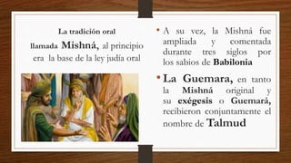 • A su vez, la Mishná fue
ampliada y comentada
durante tres siglos por
los sabios de Babilonia
•La Guemara, en tanto
la Mishná original y
su exégesis o Guemará,
recibieron conjuntamente el
nombre de Talmud
La tradición oral
llamada Mishná, al principio
era la base de la ley judía oral
 