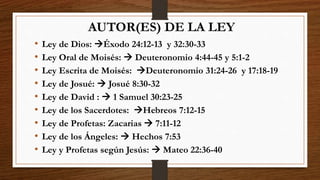 AUTOR(ES) DE LA LEY
• Ley de Dios: Éxodo 24:12-13 y 32:30-33
• Ley Oral de Moisés:  Deuteronomio 4:44-45 y 5:1-2
• Ley Escrita de Moisés: Deuteronomio 31:24-26 y 17:18-19
• Ley de Josué:  Josué 8:30-32
• Ley de David :  1 Samuel 30:23-25
• Ley de los Sacerdotes: Hebreos 7:12-15
• Ley de Profetas: Zacarias  7:11-12
• Ley de los Ángeles:  Hechos 7:53
• Ley y Profetas según Jesús:  Mateo 22:36-40
 