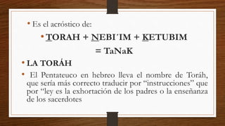 • LA TORÁH
• El Pentateuco en hebreo lleva el nombre de Toráh,
que sería más correcto traducir por “instrucciones” que
por “ley es la exhortación de los padres o la enseñanza
de los sacerdotes
• Es el acróstico de:
•TORAH + NEBI´IM + KETUBIM
= TaNaK
 