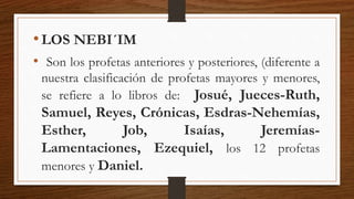 •LOS NEBI´IM
• Son los profetas anteriores y posteriores, (diferente a
nuestra clasificación de profetas mayores y menores,
se refiere a lo libros de: Josué, Jueces-Ruth,
Samuel, Reyes, Crónicas, Esdras-Nehemías,
Esther, Job, Isaías, Jeremías-
Lamentaciones, Ezequiel, los 12 profetas
menores y Daniel.
 