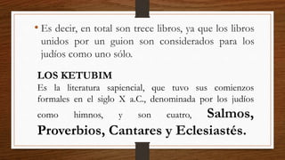 • Es decir, en total son trece libros, ya que los libros
unidos por un guion son considerados para los
judíos como uno sólo.
LOS KETUBIM
Es la literatura sapiencial, que tuvo sus comienzos
formales en el siglo X a.C., denominada por los judíos
como himnos, y son cuatro, Salmos,
Proverbios, Cantares y Eclesiastés.
 