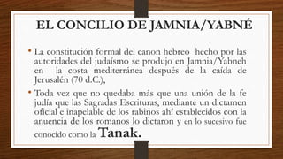 EL CONCILIO DE JAMNIA/YABNÉ
• La constitución formal del canon hebreo hecho por las
autoridades del judaísmo se produjo en Jamnia/Yabneh
en la costa mediterránea después de la caída de
Jerusalén (70 d.C.),
• Toda vez que no quedaba más que una unión de la fe
judía que las Sagradas Escrituras, mediante un dictamen
oficial e inapelable de los rabinos ahí establecidos con la
anuencia de los romanos lo dictaron y en lo sucesivo fue
conocido como la Tanak.
 