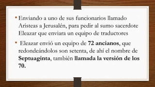 • Enviando a uno de sus funcionarios llamado
Aristeas a Jerusalén, para pedir al sumo sacerdote
Eleazar que enviara un equipo de traductores
• Eleazar envió un equipo de 72 ancianos, que
redondeándolos son setenta, de ahí el nombre de
Septuaginta, también llamada la versión de los
70.
 
