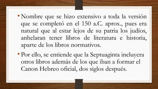 •Nombre que se hizo extensivo a toda la versión
que se completó en el 150 a.C. aprox., pues era
natural que al estar lejos de su patria los judíos,
anhelaran tener libros de literatura e historia,
aparte de los libros normativos.
•Por ello, se entiende que la Septuaginta incluyera
otros libros además de los que iban a formar el
Canon Hebreo oficial, dos siglos después.
 