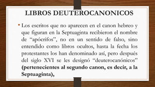 LIBROS DEUTEROCANONICOS
• Los escritos que no aparecen en el canon hebreo y
que figuran en la Septuaginta recibieron el nombre
de “apócrifos”, no en un sentido de falso, sino
entendido como libros ocultos, hasta la fecha los
protestantes los han denominado así, pero después
del siglo XVI se les designó “deuterocanónicos”
(pertenecientes al segundo canon, es decir, a la
Septuaginta),
 