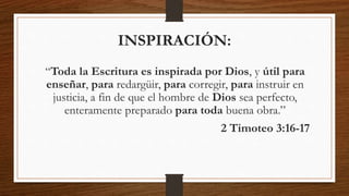 “Toda la Escritura es inspirada por Dios, y útil para
enseñar, para redargüir, para corregir, para instruir en
justicia, a fin de que el hombre de Dios sea perfecto,
enteramente preparado para toda buena obra.”
2 Timoteo 3:16-17
INSPIRACIÓN:
 