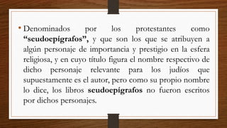 • Denominados por los protestantes como
“seudoepígrafos”, y que son los que se atribuyen a
algún personaje de importancia y prestigio en la esfera
religiosa, y en cuyo título figura el nombre respectivo de
dicho personaje relevante para los judíos que
supuestamente es el autor, pero como su propio nombre
lo dice, los libros seudoepígrafos no fueron escritos
por dichos personajes.
 