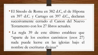 •El Sínodo de Roma en 382 d.C, el de Hipona
en 397 d.C. y Cartago en 397 d.C., declaran
sucesivamente cerrado el Canon del Nuevo
Testamento con los 27 libros actuales.
• La regla 39 de este último establece que
“aparte de los escritos canónicos (esos 27)
nada puede leerse en las iglesias bajo el
nombre de escrituras divinas”
 