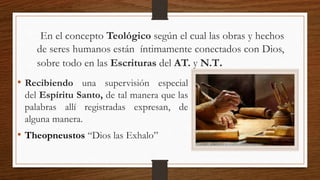 En el concepto Teológico según el cual las obras y hechos
de seres humanos están íntimamente conectados con Dios,
sobre todo en las Escrituras del AT. y N.T.
• Recibiendo una supervisión especial
del Espíritu Santo, de tal manera que las
palabras allí registradas expresan, de
alguna manera.
• Theopneustos “Dios las Exhalo”
 