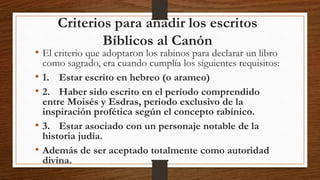 Criterios para añadir los escritos
Bíblicos al Canón
• El criterio que adoptaron los rabinos para declarar un libro
como sagrado, era cuando cumplía los siguientes requisitos:
• 1. Estar escrito en hebreo (o arameo)
• 2. Haber sido escrito en el período comprendido
entre Moisés y Esdras, periodo exclusivo de la
inspiración profética según el concepto rabínico.
• 3. Estar asociado con un personaje notable de la
historia judía.
• Además de ser aceptado totalmente como autoridad
divina.
 