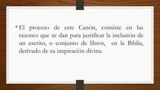• El proceso de este Canón, consiste en las
razones que se dan para justificar la inclusión de
un escrito, o conjunto de libros, en la Biblia,
derivado de su inspiración divina.
 