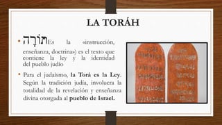 LA TORÁH
• ּ
‫ה‬ ָ
‫ֹור‬‫ת‬
ּ Es la «instrucción,
enseñanza, doctrina») es el texto que
contiene la ley y la identidad
del pueblo judío
• Para el judaísmo, la Torá es la Ley.
Según la tradición judía, involucra la
totalidad de la revelación y enseñanza
divina otorgada al pueblo de Israel.
 
