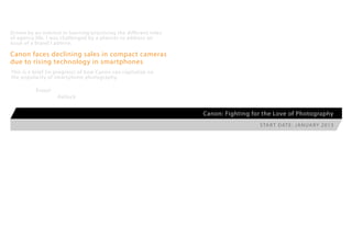 Driven by an interest in learning/practicing the different roles
of agency life, I was challenged by a planner to address an
issue of a brand I admire:

Canon faces declining sales in compact cameras
due to rising technology in smartphones
This is a brief [in progress] of how Canon can capitalize on
the popularity of smartphone photography.

          Enjoy!
                   -Kellock


                                                                   Canon: Fighting for the Love of Photography
                                                                                     S ta r t D at e : J a n ua r y 2 0 13
 