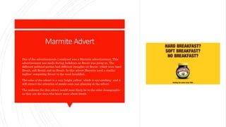 Marmite Advert
 One of the advertisements I analyzed was a Marmite advertisement. This
advertisement was made during lockdown as Brexit was going on. The
different political parties had different thoughts on Brexit- which were hard
Brexit, soft Brexit and no Brexit. In this advert Marmite used a similar
tagline- comparing Brexit to the word breakfast.
 The color of the advert is a very bright yellow- which is eye-catching- and it
will attract the attention of people even just glancing at the advert.
 The audience for this advert would most likely be in the older demographic-
as they are the ones who know more about brexit.
 