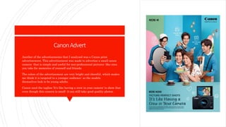 CanonAdvert
 Another of the advertisements that I analyzed was a Canon print
advertisement. This advertisement was made to advertise a small canon
camera- that is simple and useful for non-professional pictures- like ones
you take for memories of yourself and friends.
 The colors of the advertisement are very bright and cheerful, which makes
me think it is targeted to a younger audience- as the models
themselves look to be young adults.
 Canon used the tagline 'It's like having a crew in your camera' to show that
even though this camera is small- it can still take good quality photos.
 