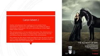 CanonAdvert2
 Another advertisement that I analyzed was yet another Canon
advertisement- however it is quite different to the colorful one that is
advertising a small camera- this one is advertising one of their bigger,
higher quality cameras.
 This advertisement is a lot less colorful and serious. The advertisement is
showing off one of the lenses of a Canon camera- and it has the lens size
and distance from the model in the center of the advertisement.
 The audience for this advert would most likely be from the age of 15 and up
to 30- as many photographers are between those ages- and need to know
what lens types the Canon cameras offer.
 
