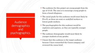 Audience
demographics
and
psychographics.
 The audience for this project are young people from the
age of 15-25. The aim is to encourage young people to
form a brand allegiance.
 The social grade for this audience would most likely be
D to E, as these are semi or unskilled workers or
lowest grade workers.
 The psychographics for this audience would be
explorers and aspirers, as they are typically younger
people.
 The audience demographic would most likely be
younger students of any gender.
 I know that this audience is the target audience
because I have researched the Canon company and
reviewed the canon brief.
 