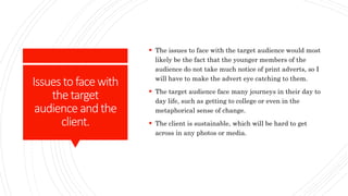 Issuestofacewith
thetarget
audience and the
client.
 The issues to face with the target audience would most
likely be the fact that the younger members of the
audience do not take much notice of print adverts, so I
will have to make the advert eye catching to them.
 The target audience face many journeys in their day to
day life, such as getting to college or even in the
metaphorical sense of change.
 The client is sustainable, which will be hard to get
across in any photos or media.
 