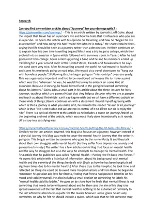 Research
Can you find any written articles about “Journeys” for your demographic? -
https://goinswriter.com/journeys/ - This is an article written by journalist Jeff Goins about
the impact that travel has on a person’s life and how he feels that it influences who you are
as a person. He opens the article with his opinion on travelling, and how he “began his life
as a traveller” and how doing this had “made him who he is today.” He shares how he feels,
saying that life should be seen as a journey rather than a destination. He then continues on
to explain how his own time travelling began (Which was a trip to go to college, which then
evolved into a semester in Spain which followed with summers spent in Texas.) After he had
graduated from college, Goins ended up joining a band and he and his members ended up
travelling for a year around most of the United States, Canada and Taiwan where he says
the band were very nice. After his travelling around the world he had moved to Nashville
and spent his weekends going on road trips. (He would also travel downtown to “hang out
with homeless people.”) Following this, he began going on “mission trips” overseas yearly.
This was apparently important and had to be mentioned as he uses this to make a point
which was that “wherever he was, he would find a way to embark on some kind of
excursion. Because in leaving, he found himself and in the going he learned something
about his identity.” Goins adds a small part in his article about the three lessons he feels
Journeys teach us which are generally just that they help us discover who we are as people
and teach us about life (which I can’t say I agree with but we all have a different outlook on
these kinds of things.) Goins continues on with a statement I found myself agreeing with
which is that a journey is what you make of it, he reminds the reader “lesson of all journeys”
which is that “life is not stable and we are not in control of it so all we can do is enjoy the
ride” There is a cyclical element to this article as he includes a quote on journeys/travel at
the beginning and end of the article, which was most likely done intentionally as it rounds
off a story in a satisfying way.
https://mymentalhealthjourney.com.au/mental-health-putting-the-fit-back-into-fitness/ -
Similarly to the last article I covered, this blog also focuses on a journey however instead of
a physical journey this blog was made to cover the mental health journey that the writer is
going on. This blog is written by someone who goes by the name Matty G and they talk
about their own struggles with mental health (As they suffer from depression, anxiety and
generalised anxiety.) The writer has a few articles on his blog that focus on mental health
and the way he struggles but also the ways he attempts to manage his mental health. The
first article that he published was called “Mental Health – Putting the Fit back into Fitness.”
He opens this article with a little but of information about his background with mental
health and the severity of the things he deals with (Such as how he has been hospitalised
eighteen times due to his mental health.) After these trips to the hospital, he took time and
reflected on things he could do to avoid more hospitalisations and from there he began to
remember his passion and love for fitness, finding that fitness had positive benefits on his
mood and stability overall. He also includes a small section on something he labels his
“mental health stability ladder.” He goes on to share how he feels that mental illness is not
something that needs to be whispered about and he then says the aim of his blog is to
spread awareness of the fact that mental health is nothing to be ashamed of. Similarly to
the last article he also shares a quote for the reader however unlike goins he actually
comments on why he felt he should include a quote, which was that he felt someone may
 