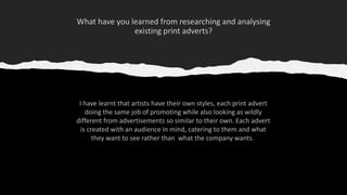 I have learnt that artists have their own styles, each print advert
doing the same job of promoting while also looking as wildly
different from advertisements so similar to their own. Each advert
is created with an audience in mind, catering to them and what
they want to see rather than what the company wants.
 