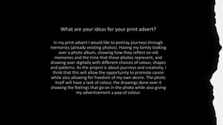 What are your ideas for your print advert?
In my print advert I would like to portray journeys through
memories (already existing photos). Having my family looking
over a photo album, showing how they reflect on old
memories and the time that those photos represent, and
drawing over digitally with different choices of colour, shapes
and patterns. As the project is about journeys and creativity, I
think that this will allow the opportunity to promote canon
while also allowing for freedom of my own desire. The photo
itself will have a lack of colour, the drawings done over it
showing the feelings that go on in the photo while also giving
my advertisement a pop of colour.
 