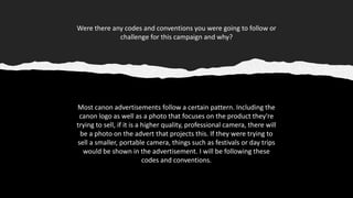 Were there any codes and conventions you were going to follow or
challenge for this campaign and why?
Most canon advertisements follow a certain pattern. Including the
canon logo as well as a photo that focuses on the product they're
trying to sell, if it is a higher quality, professional camera, there will
be a photo on the advert that projects this. If they were trying to
sell a smaller, portable camera, things such as festivals or day trips
would be shown in the advertisement. I will be following these
codes and conventions.
 