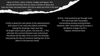 Ideas on fonts, colour scheme, images and layout. You
should demonstrate that you have a variety of ideas and
how you have narrowed down that list to what you think is the best
idea​.
I'd like to keep the main photo of the advertisement
dull colours if not colourless (black and white),
having the drawings I layer over top
be bright colours (pink, green, red, blue etc..). This
will state the contrast between past and present.​
The photo will be taken from an over the shoulder
view, giving the idea of someone looking over at the
album in the persons hands.
At first, I had wanted to go through more
of a sad route with my project,
manipulating already existing photos.
However, after reconsidering the project, I
decided to change it to fit a
happier, emotional view.
 