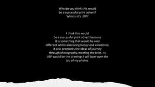 Why do you think this would
be a successful print advert?
What is it's USP?​
I think this would
be a successful print advert because
it is something that would be very
different whilst also being happy and emotional,
it also promotes the ideas of journey
through photography, meeting the brief. Its
USP would be the drawings I will layer over the
top of my photos.
 