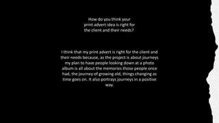 How do you think your
print advert idea is right for
the client and their needs?
I think that my print advert is right for the client and
their needs because, as the project is about journeys
my plan to have people looking down at a photo
album is all about the memories those people once
had, the journey of growing old, things changing as
time goes on. It also portrays journeys in a positive
way.
 