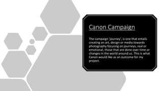 Canon Campaign
The campaign 'journey', is one that entails
creating an art, design or media towards
photography focusing on journeys, real or
emotional, those that are done over time or
changes in the world around us. This is what
Canon would like as an outcome for my
project.
 