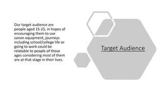 Target Audience
Our target audience are
people aged 15-25, in hopes of
encouraging them to use
canon equipment, journeys
including school/college life or
going to work could be
relatable to people of those
ages considering most of them
are at that stage in their lives.
 