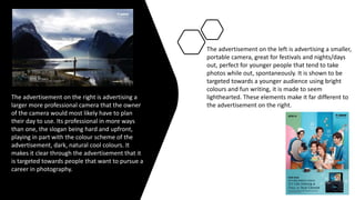 The advertisement on the right is advertising a
larger more professional camera that the owner
of the camera would most likely have to plan
their day to use. Its professional in more ways
than one, the slogan being hard and upfront,
playing in part with the colour scheme of the
advertisement, dark, natural cool colours. It
makes it clear through the advertisement that it
is targeted towards people that want to pursue a
career in photography.
The advertisement on the left is advertising a smaller,
portable camera, great for festivals and nights/days
out, perfect for younger people that tend to take
photos while out, spontaneously. It is shown to be
targeted towards a younger audience using bright
colours and fun writing, it is made to seem
lighthearted. These elements make it far different to
the advertisement on the right.
 