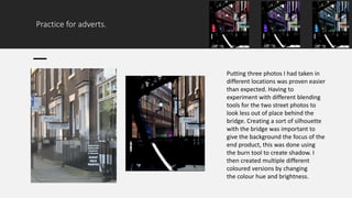 Practice for adverts.
Putting three photos I had taken in
different locations was proven easier
than expected. Having to
experiment with different blending
tools for the two street photos to
look less out of place behind the
bridge. Creating a sort of silhouette
with the bridge was important to
give the background the focus of the
end product, this was done using
the burn tool to create shadow. I
then created multiple different
coloured versions by changing
the colour hue and brightness.
 