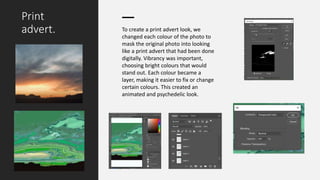 Print
advert. To create a print advert look, we
changed each colour of the photo to
mask the original photo into looking
like a print advert that had been done
digitally. Vibrancy was important,
choosing bright colours that would
stand out. Each colour became a
layer, making it easier to fix or change
certain colours. This created an
animated and psychedelic look.
 
