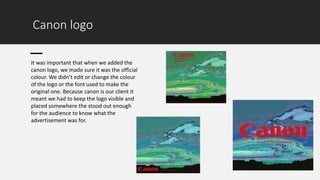 Canon logo
It was important that when we added the
canon logo, we made sure it was the official
colour. We didn’t edit or change the colour
of the logo or the font used to make the
original one. Because canon is our client it
meant we had to keep the logo visible and
placed somewhere the stood out enough
for the audience to know what the
advertisement was for.
 