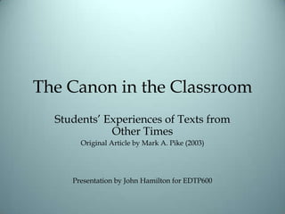 The Canon in the Classroom Students’ Experiences of Texts from Other Times Original Article by Mark A. Pike (2003) Presentation by John Hamilton for EDTP600 