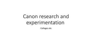 Canon research and
experimentation
Collages etc
 